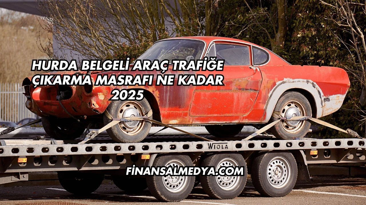 Hurda Belgeli Araç Trafiğe Çıkarma Masrafı Ne Kadar 2025