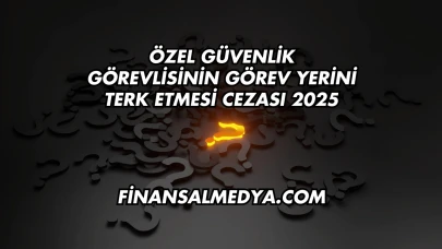 Özel Güvenlik Görevlisinin Görev Yerini Terk Etmesi Cezası 2025
