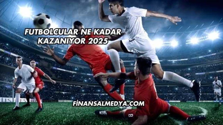 Futbolcular Ne Kadar Kazanıyor 2025