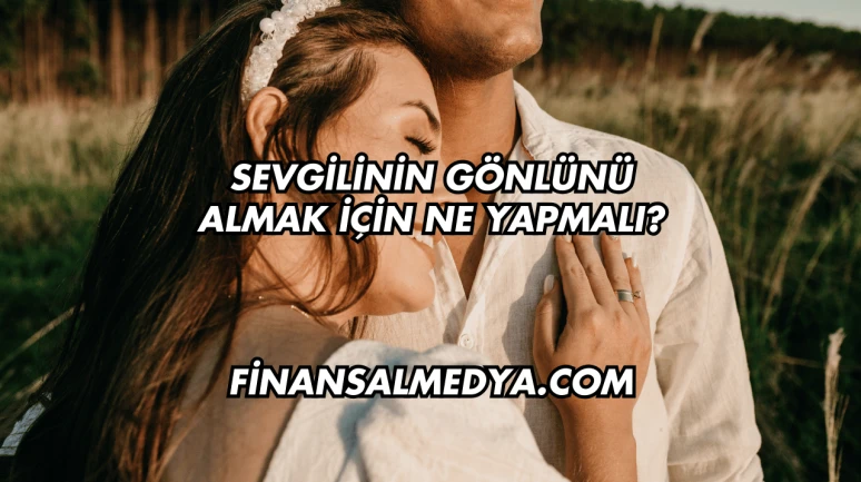 Sevgilinin Gönlünü Almak İçin Ne Yapmalı?